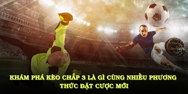 Khám phá kèo chấp 3 là gì cùng nhiều phương thức đặt cược mới